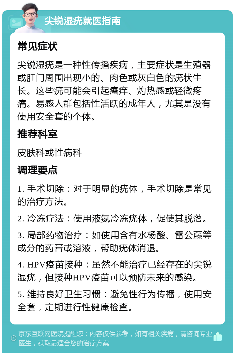 尖锐湿疣就医指南 常见症状 尖锐湿疣是一种性传播疾病，主要症状是生殖器或肛门周围出现小的、肉色或灰白色的疣状生长。这些疣可能会引起瘙痒、灼热感或轻微疼痛。易感人群包括性活跃的成年人，尤其是没有使用安全套的个体。 推荐科室 皮肤科或性病科 调理要点 1. 手术切除：对于明显的疣体，手术切除是常见的治疗方法。 2. 冷冻疗法：使用液氮冷冻疣体，促使其脱落。 3. 局部药物治疗：如使用含有水杨酸、雷公藤等成分的药膏或溶液，帮助疣体消退。 4. HPV疫苗接种：虽然不能治疗已经存在的尖锐湿疣，但接种HPV疫苗可以预防未来的感染。 5. 维持良好卫生习惯：避免性行为传播，使用安全套，定期进行性健康检查。