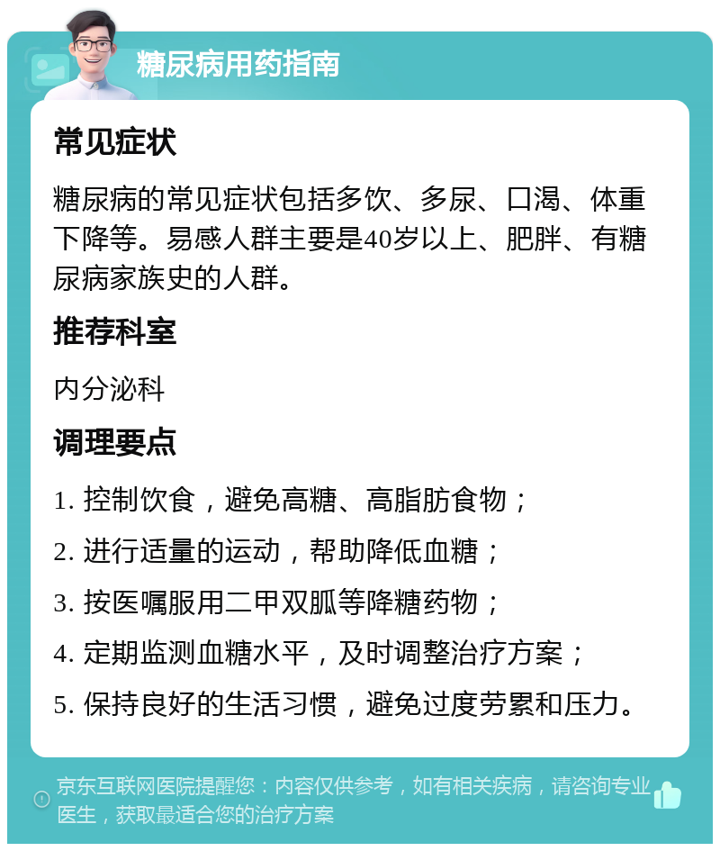 糖尿病用药指南 常见症状 糖尿病的常见症状包括多饮、多尿、口渴、体重下降等。易感人群主要是40岁以上、肥胖、有糖尿病家族史的人群。 推荐科室 内分泌科 调理要点 1. 控制饮食，避免高糖、高脂肪食物； 2. 进行适量的运动，帮助降低血糖； 3. 按医嘱服用二甲双胍等降糖药物； 4. 定期监测血糖水平，及时调整治疗方案； 5. 保持良好的生活习惯，避免过度劳累和压力。