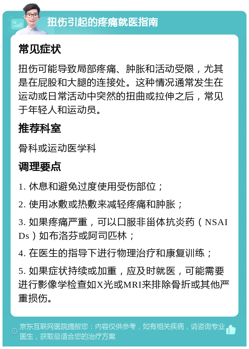 扭伤引起的疼痛就医指南 常见症状 扭伤可能导致局部疼痛、肿胀和活动受限，尤其是在屁股和大腿的连接处。这种情况通常发生在运动或日常活动中突然的扭曲或拉伸之后，常见于年轻人和运动员。 推荐科室 骨科或运动医学科 调理要点 1. 休息和避免过度使用受伤部位； 2. 使用冰敷或热敷来减轻疼痛和肿胀； 3. 如果疼痛严重，可以口服非甾体抗炎药（NSAIDs）如布洛芬或阿司匹林； 4. 在医生的指导下进行物理治疗和康复训练； 5. 如果症状持续或加重，应及时就医，可能需要进行影像学检查如X光或MRI来排除骨折或其他严重损伤。