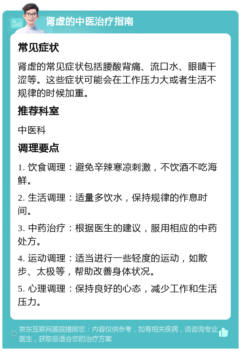 肾虚的中医治疗指南 常见症状 肾虚的常见症状包括腰酸背痛、流口水、眼睛干涩等。这些症状可能会在工作压力大或者生活不规律的时候加重。 推荐科室 中医科 调理要点 1. 饮食调理：避免辛辣寒凉刺激，不饮酒不吃海鲜。 2. 生活调理：适量多饮水，保持规律的作息时间。 3. 中药治疗：根据医生的建议，服用相应的中药处方。 4. 运动调理：适当进行一些轻度的运动，如散步、太极等，帮助改善身体状况。 5. 心理调理：保持良好的心态，减少工作和生活压力。