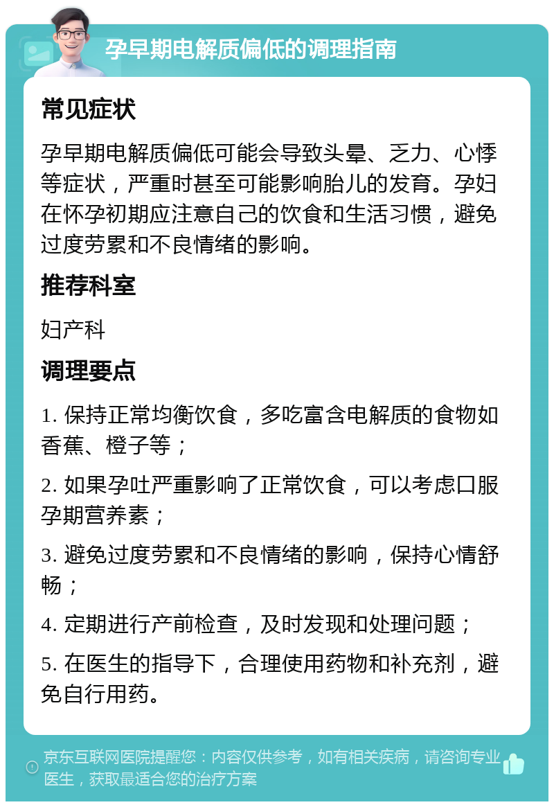 孕早期电解质偏低的调理指南 常见症状 孕早期电解质偏低可能会导致头晕、乏力、心悸等症状，严重时甚至可能影响胎儿的发育。孕妇在怀孕初期应注意自己的饮食和生活习惯，避免过度劳累和不良情绪的影响。 推荐科室 妇产科 调理要点 1. 保持正常均衡饮食，多吃富含电解质的食物如香蕉、橙子等； 2. 如果孕吐严重影响了正常饮食，可以考虑口服孕期营养素； 3. 避免过度劳累和不良情绪的影响，保持心情舒畅； 4. 定期进行产前检查，及时发现和处理问题； 5. 在医生的指导下，合理使用药物和补充剂，避免自行用药。