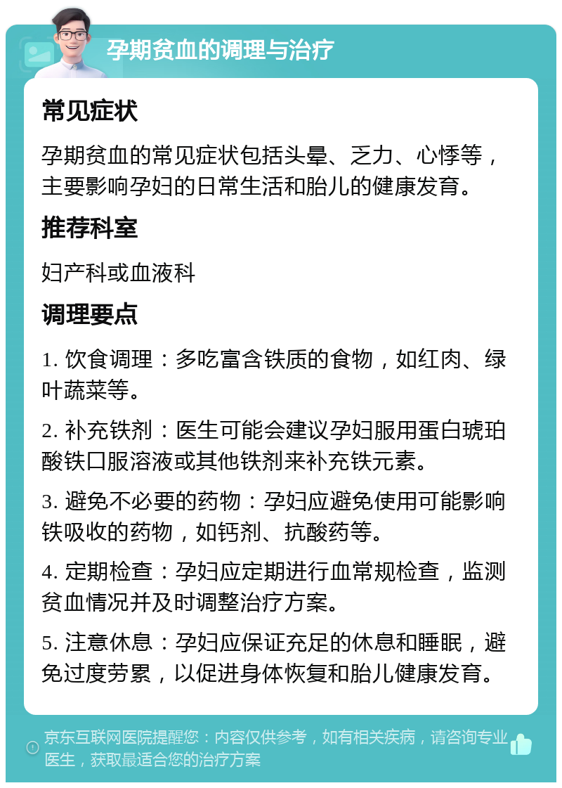 孕期贫血的调理与治疗 常见症状 孕期贫血的常见症状包括头晕、乏力、心悸等，主要影响孕妇的日常生活和胎儿的健康发育。 推荐科室 妇产科或血液科 调理要点 1. 饮食调理：多吃富含铁质的食物，如红肉、绿叶蔬菜等。 2. 补充铁剂：医生可能会建议孕妇服用蛋白琥珀酸铁口服溶液或其他铁剂来补充铁元素。 3. 避免不必要的药物：孕妇应避免使用可能影响铁吸收的药物，如钙剂、抗酸药等。 4. 定期检查：孕妇应定期进行血常规检查，监测贫血情况并及时调整治疗方案。 5. 注意休息：孕妇应保证充足的休息和睡眠，避免过度劳累，以促进身体恢复和胎儿健康发育。