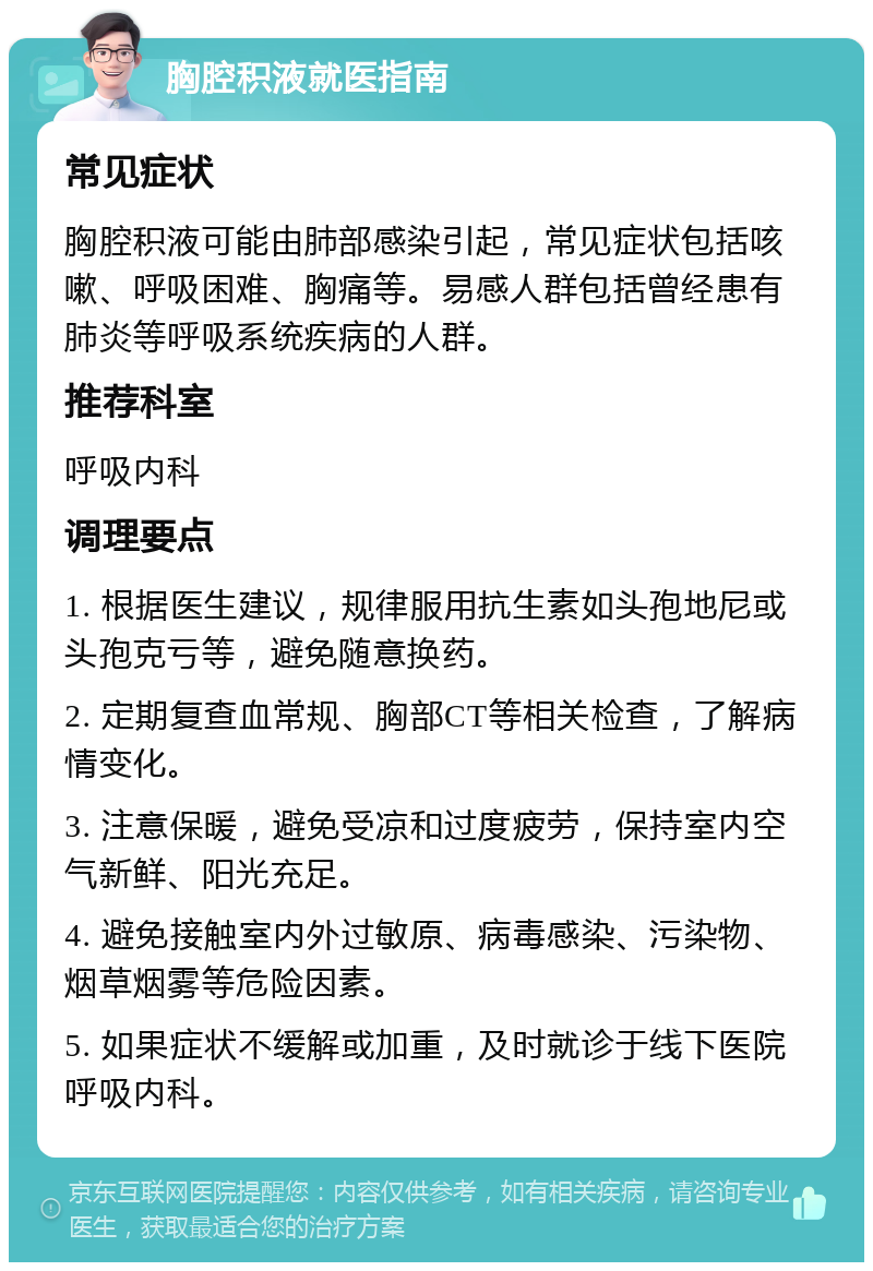 胸腔积液就医指南 常见症状 胸腔积液可能由肺部感染引起，常见症状包括咳嗽、呼吸困难、胸痛等。易感人群包括曾经患有肺炎等呼吸系统疾病的人群。 推荐科室 呼吸内科 调理要点 1. 根据医生建议，规律服用抗生素如头孢地尼或头孢克亏等，避免随意换药。 2. 定期复查血常规、胸部CT等相关检查，了解病情变化。 3. 注意保暖，避免受凉和过度疲劳，保持室内空气新鲜、阳光充足。 4. 避免接触室内外过敏原、病毒感染、污染物、烟草烟雾等危险因素。 5. 如果症状不缓解或加重，及时就诊于线下医院呼吸内科。