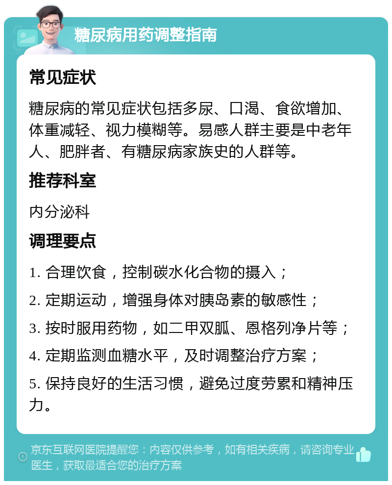 糖尿病用药调整指南 常见症状 糖尿病的常见症状包括多尿、口渴、食欲增加、体重减轻、视力模糊等。易感人群主要是中老年人、肥胖者、有糖尿病家族史的人群等。 推荐科室 内分泌科 调理要点 1. 合理饮食，控制碳水化合物的摄入； 2. 定期运动，增强身体对胰岛素的敏感性； 3. 按时服用药物，如二甲双胍、恩格列净片等； 4. 定期监测血糖水平，及时调整治疗方案； 5. 保持良好的生活习惯，避免过度劳累和精神压力。