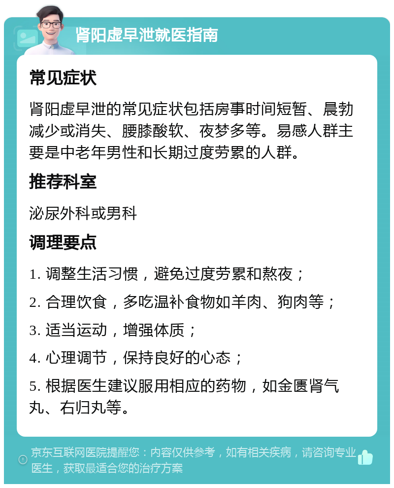 肾阳虚早泄就医指南 常见症状 肾阳虚早泄的常见症状包括房事时间短暂、晨勃减少或消失、腰膝酸软、夜梦多等。易感人群主要是中老年男性和长期过度劳累的人群。 推荐科室 泌尿外科或男科 调理要点 1. 调整生活习惯，避免过度劳累和熬夜； 2. 合理饮食，多吃温补食物如羊肉、狗肉等； 3. 适当运动，增强体质； 4. 心理调节，保持良好的心态； 5. 根据医生建议服用相应的药物，如金匮肾气丸、右归丸等。