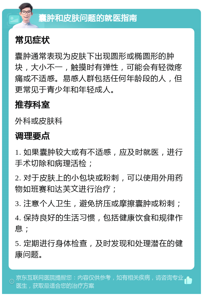 囊肿和皮肤问题的就医指南 常见症状 囊肿通常表现为皮肤下出现圆形或椭圆形的肿块，大小不一，触摸时有弹性，可能会有轻微疼痛或不适感。易感人群包括任何年龄段的人，但更常见于青少年和年轻成人。 推荐科室 外科或皮肤科 调理要点 1. 如果囊肿较大或有不适感，应及时就医，进行手术切除和病理活检； 2. 对于皮肤上的小包块或粉刺，可以使用外用药物如班赛和达芙文进行治疗； 3. 注意个人卫生，避免挤压或摩擦囊肿或粉刺； 4. 保持良好的生活习惯，包括健康饮食和规律作息； 5. 定期进行身体检查，及时发现和处理潜在的健康问题。