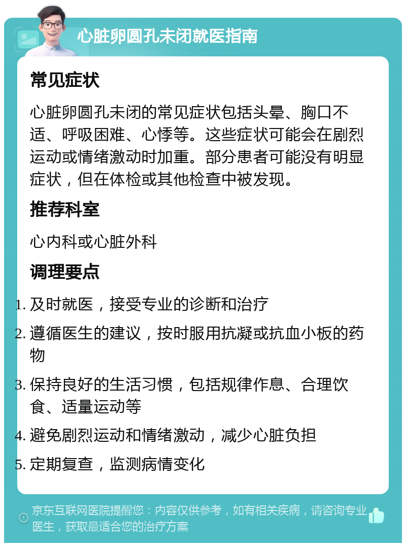 心脏卵圆孔未闭就医指南 常见症状 心脏卵圆孔未闭的常见症状包括头晕、胸口不适、呼吸困难、心悸等。这些症状可能会在剧烈运动或情绪激动时加重。部分患者可能没有明显症状，但在体检或其他检查中被发现。 推荐科室 心内科或心脏外科 调理要点 及时就医，接受专业的诊断和治疗 遵循医生的建议，按时服用抗凝或抗血小板的药物 保持良好的生活习惯，包括规律作息、合理饮食、适量运动等 避免剧烈运动和情绪激动，减少心脏负担 定期复查，监测病情变化