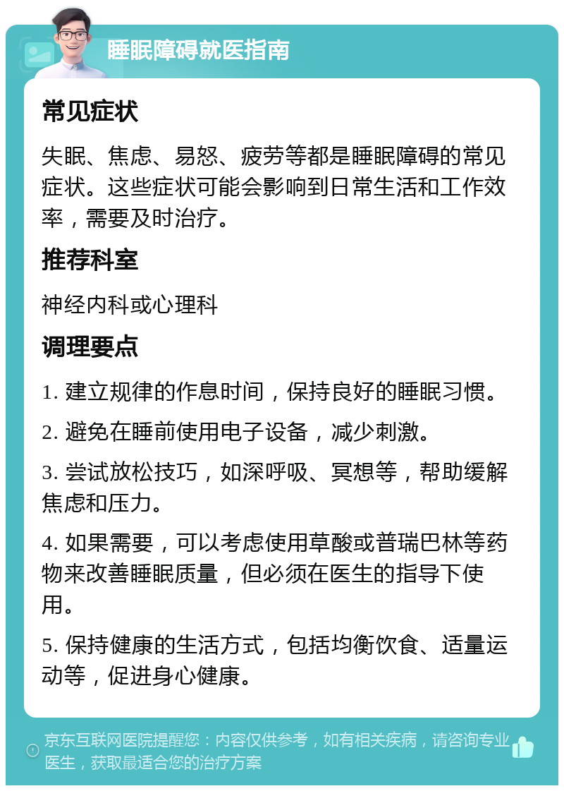 睡眠障碍就医指南 常见症状 失眠、焦虑、易怒、疲劳等都是睡眠障碍的常见症状。这些症状可能会影响到日常生活和工作效率，需要及时治疗。 推荐科室 神经内科或心理科 调理要点 1. 建立规律的作息时间，保持良好的睡眠习惯。 2. 避免在睡前使用电子设备，减少刺激。 3. 尝试放松技巧，如深呼吸、冥想等，帮助缓解焦虑和压力。 4. 如果需要，可以考虑使用草酸或普瑞巴林等药物来改善睡眠质量，但必须在医生的指导下使用。 5. 保持健康的生活方式，包括均衡饮食、适量运动等，促进身心健康。