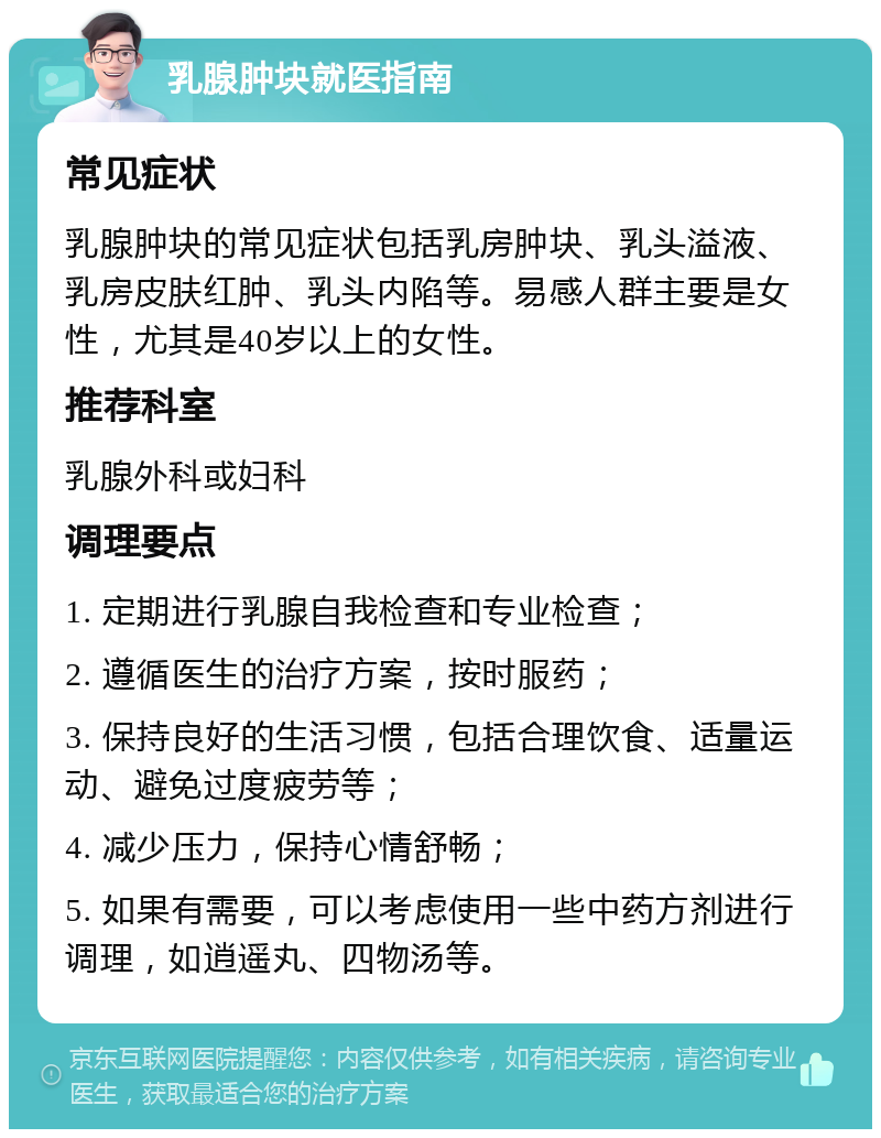 乳腺肿块就医指南 常见症状 乳腺肿块的常见症状包括乳房肿块、乳头溢液、乳房皮肤红肿、乳头内陷等。易感人群主要是女性，尤其是40岁以上的女性。 推荐科室 乳腺外科或妇科 调理要点 1. 定期进行乳腺自我检查和专业检查； 2. 遵循医生的治疗方案，按时服药； 3. 保持良好的生活习惯，包括合理饮食、适量运动、避免过度疲劳等； 4. 减少压力，保持心情舒畅； 5. 如果有需要，可以考虑使用一些中药方剂进行调理，如逍遥丸、四物汤等。