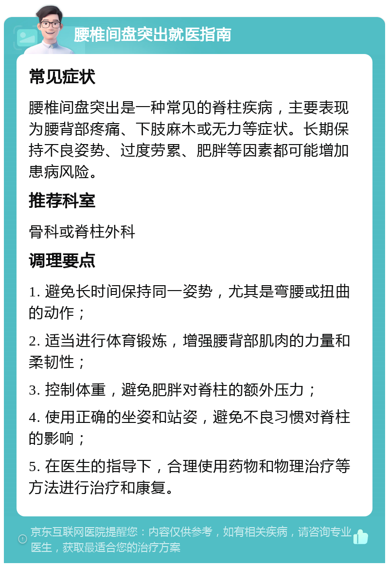 腰椎间盘突出就医指南 常见症状 腰椎间盘突出是一种常见的脊柱疾病，主要表现为腰背部疼痛、下肢麻木或无力等症状。长期保持不良姿势、过度劳累、肥胖等因素都可能增加患病风险。 推荐科室 骨科或脊柱外科 调理要点 1. 避免长时间保持同一姿势，尤其是弯腰或扭曲的动作； 2. 适当进行体育锻炼，增强腰背部肌肉的力量和柔韧性； 3. 控制体重，避免肥胖对脊柱的额外压力； 4. 使用正确的坐姿和站姿，避免不良习惯对脊柱的影响； 5. 在医生的指导下，合理使用药物和物理治疗等方法进行治疗和康复。