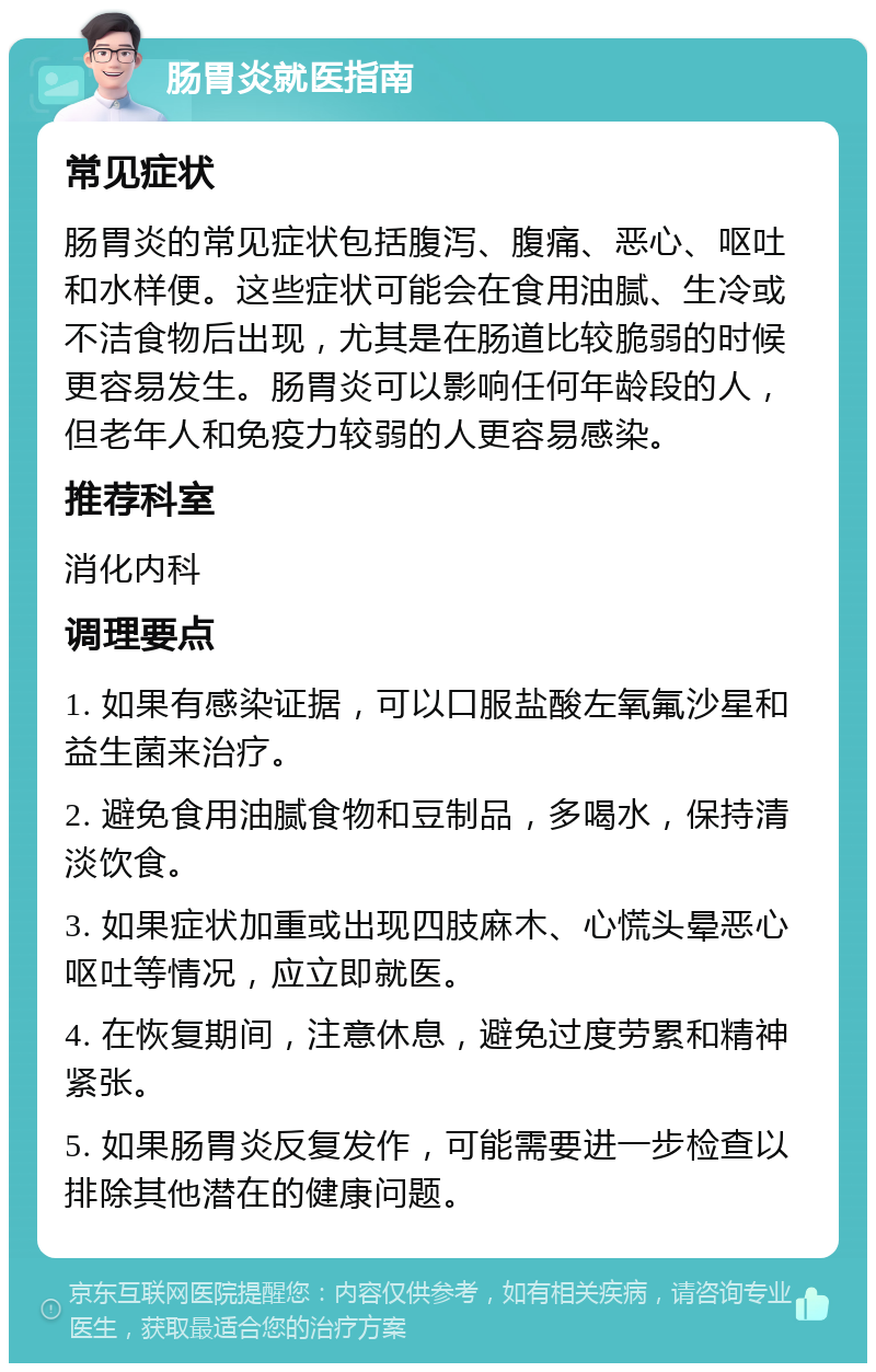 肠胃炎就医指南 常见症状 肠胃炎的常见症状包括腹泻、腹痛、恶心、呕吐和水样便。这些症状可能会在食用油腻、生冷或不洁食物后出现，尤其是在肠道比较脆弱的时候更容易发生。肠胃炎可以影响任何年龄段的人，但老年人和免疫力较弱的人更容易感染。 推荐科室 消化内科 调理要点 1. 如果有感染证据，可以口服盐酸左氧氟沙星和益生菌来治疗。 2. 避免食用油腻食物和豆制品，多喝水，保持清淡饮食。 3. 如果症状加重或出现四肢麻木、心慌头晕恶心呕吐等情况，应立即就医。 4. 在恢复期间，注意休息，避免过度劳累和精神紧张。 5. 如果肠胃炎反复发作，可能需要进一步检查以排除其他潜在的健康问题。