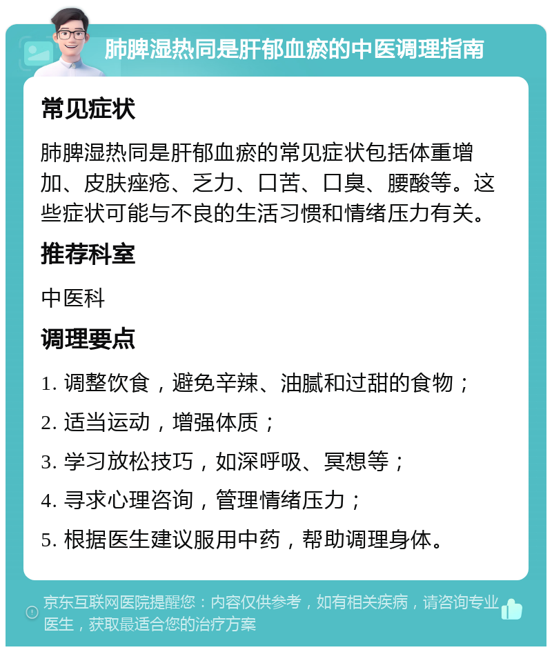 肺脾湿热同是肝郁血瘀的中医调理指南 常见症状 肺脾湿热同是肝郁血瘀的常见症状包括体重增加、皮肤痤疮、乏力、口苦、口臭、腰酸等。这些症状可能与不良的生活习惯和情绪压力有关。 推荐科室 中医科 调理要点 1. 调整饮食，避免辛辣、油腻和过甜的食物； 2. 适当运动，增强体质； 3. 学习放松技巧，如深呼吸、冥想等； 4. 寻求心理咨询，管理情绪压力； 5. 根据医生建议服用中药，帮助调理身体。