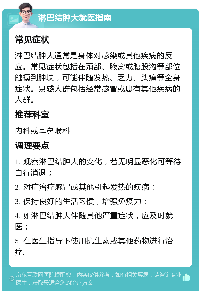 淋巴结肿大就医指南 常见症状 淋巴结肿大通常是身体对感染或其他疾病的反应。常见症状包括在颈部、腋窝或腹股沟等部位触摸到肿块，可能伴随发热、乏力、头痛等全身症状。易感人群包括经常感冒或患有其他疾病的人群。 推荐科室 内科或耳鼻喉科 调理要点 1. 观察淋巴结肿大的变化，若无明显恶化可等待自行消退； 2. 对症治疗感冒或其他引起发热的疾病； 3. 保持良好的生活习惯，增强免疫力； 4. 如淋巴结肿大伴随其他严重症状，应及时就医； 5. 在医生指导下使用抗生素或其他药物进行治疗。