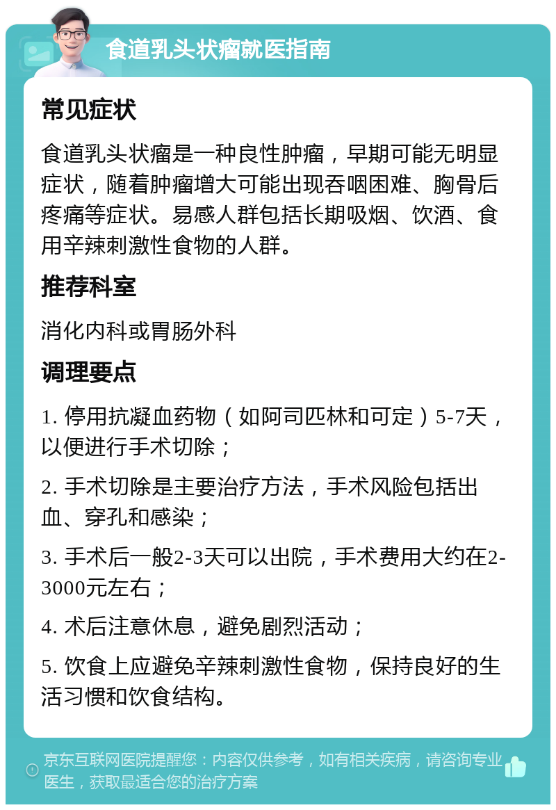 食道乳头状瘤就医指南 常见症状 食道乳头状瘤是一种良性肿瘤，早期可能无明显症状，随着肿瘤增大可能出现吞咽困难、胸骨后疼痛等症状。易感人群包括长期吸烟、饮酒、食用辛辣刺激性食物的人群。 推荐科室 消化内科或胃肠外科 调理要点 1. 停用抗凝血药物（如阿司匹林和可定）5-7天，以便进行手术切除； 2. 手术切除是主要治疗方法，手术风险包括出血、穿孔和感染； 3. 手术后一般2-3天可以出院，手术费用大约在2-3000元左右； 4. 术后注意休息，避免剧烈活动； 5. 饮食上应避免辛辣刺激性食物，保持良好的生活习惯和饮食结构。