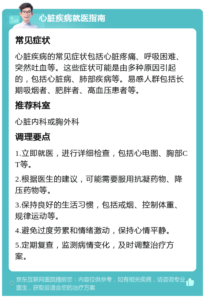 心脏疾病就医指南 常见症状 心脏疾病的常见症状包括心脏疼痛、呼吸困难、突然吐血等。这些症状可能是由多种原因引起的，包括心脏病、肺部疾病等。易感人群包括长期吸烟者、肥胖者、高血压患者等。 推荐科室 心脏内科或胸外科 调理要点 1.立即就医，进行详细检查，包括心电图、胸部CT等。 2.根据医生的建议，可能需要服用抗凝药物、降压药物等。 3.保持良好的生活习惯，包括戒烟、控制体重、规律运动等。 4.避免过度劳累和情绪激动，保持心情平静。 5.定期复查，监测病情变化，及时调整治疗方案。