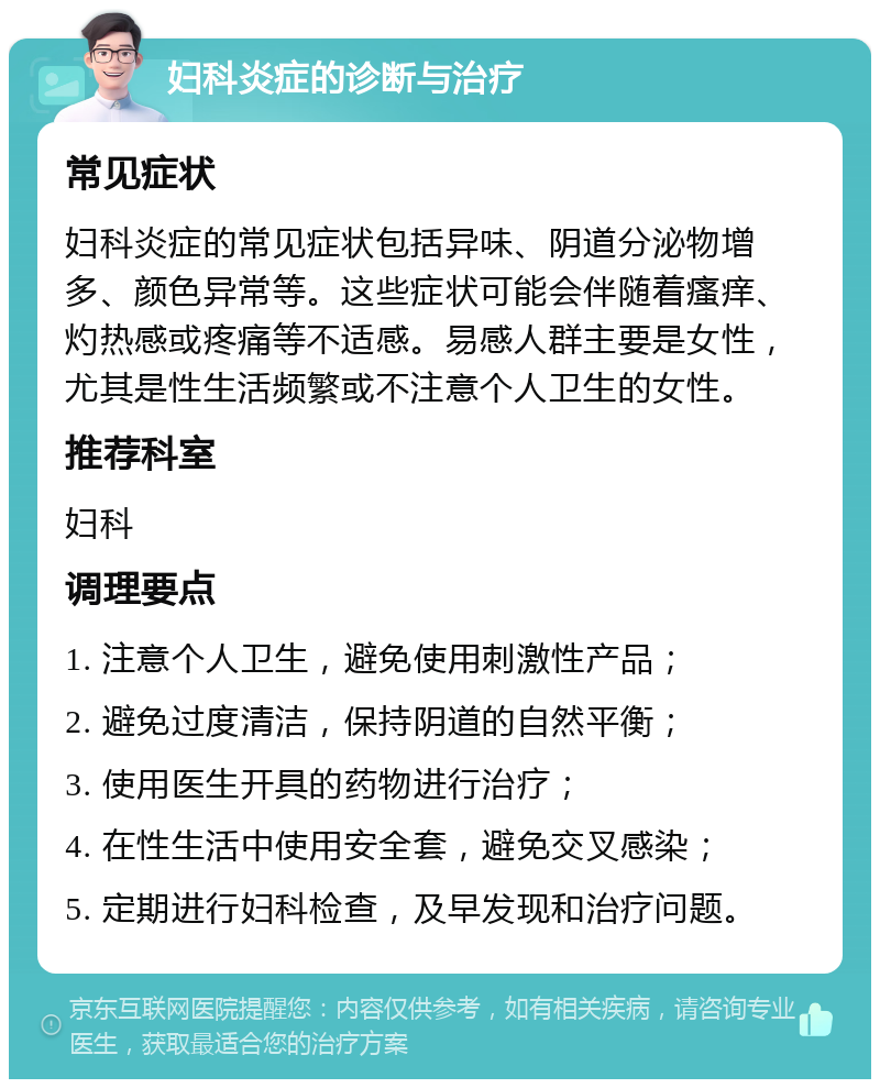 妇科炎症的诊断与治疗 常见症状 妇科炎症的常见症状包括异味、阴道分泌物增多、颜色异常等。这些症状可能会伴随着瘙痒、灼热感或疼痛等不适感。易感人群主要是女性，尤其是性生活频繁或不注意个人卫生的女性。 推荐科室 妇科 调理要点 1. 注意个人卫生，避免使用刺激性产品； 2. 避免过度清洁，保持阴道的自然平衡； 3. 使用医生开具的药物进行治疗； 4. 在性生活中使用安全套，避免交叉感染； 5. 定期进行妇科检查，及早发现和治疗问题。