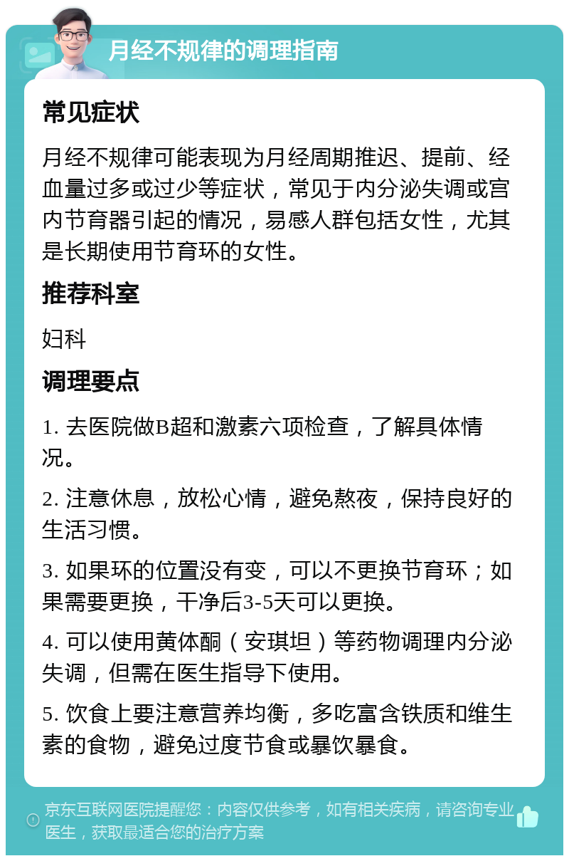 月经不规律的调理指南 常见症状 月经不规律可能表现为月经周期推迟、提前、经血量过多或过少等症状，常见于内分泌失调或宫内节育器引起的情况，易感人群包括女性，尤其是长期使用节育环的女性。 推荐科室 妇科 调理要点 1. 去医院做B超和激素六项检查，了解具体情况。 2. 注意休息，放松心情，避免熬夜，保持良好的生活习惯。 3. 如果环的位置没有变，可以不更换节育环；如果需要更换，干净后3-5天可以更换。 4. 可以使用黄体酮（安琪坦）等药物调理内分泌失调，但需在医生指导下使用。 5. 饮食上要注意营养均衡，多吃富含铁质和维生素的食物，避免过度节食或暴饮暴食。