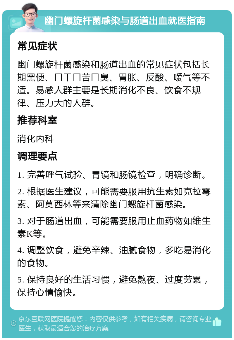 幽门螺旋杆菌感染与肠道出血就医指南 常见症状 幽门螺旋杆菌感染和肠道出血的常见症状包括长期黑便、口干口苦口臭、胃胀、反酸、嗳气等不适。易感人群主要是长期消化不良、饮食不规律、压力大的人群。 推荐科室 消化内科 调理要点 1. 完善呼气试验、胃镜和肠镜检查，明确诊断。 2. 根据医生建议，可能需要服用抗生素如克拉霉素、阿莫西林等来清除幽门螺旋杆菌感染。 3. 对于肠道出血，可能需要服用止血药物如维生素K等。 4. 调整饮食，避免辛辣、油腻食物，多吃易消化的食物。 5. 保持良好的生活习惯，避免熬夜、过度劳累，保持心情愉快。