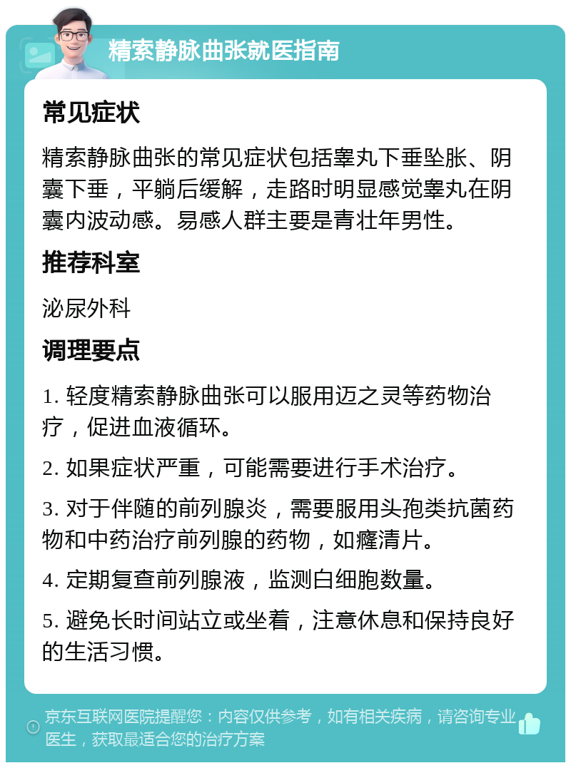 精索静脉曲张就医指南 常见症状 精索静脉曲张的常见症状包括睾丸下垂坠胀、阴囊下垂，平躺后缓解，走路时明显感觉睾丸在阴囊内波动感。易感人群主要是青壮年男性。 推荐科室 泌尿外科 调理要点 1. 轻度精索静脉曲张可以服用迈之灵等药物治疗，促进血液循环。 2. 如果症状严重，可能需要进行手术治疗。 3. 对于伴随的前列腺炎，需要服用头孢类抗菌药物和中药治疗前列腺的药物，如癃清片。 4. 定期复查前列腺液，监测白细胞数量。 5. 避免长时间站立或坐着，注意休息和保持良好的生活习惯。