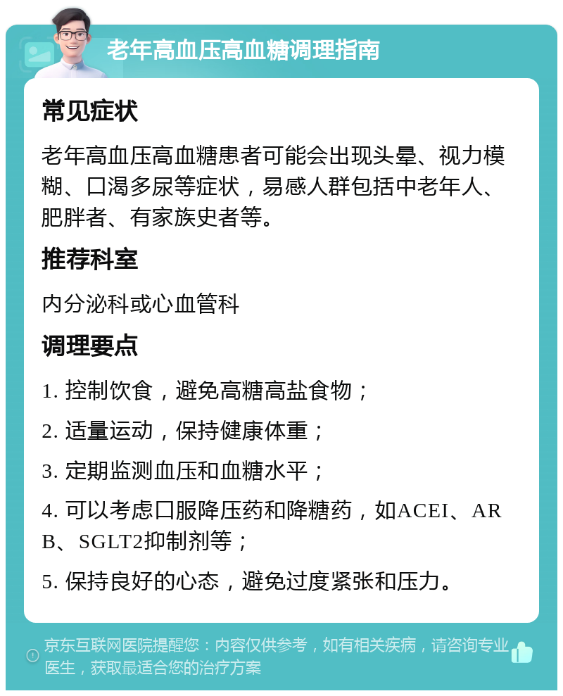 老年高血压高血糖调理指南 常见症状 老年高血压高血糖患者可能会出现头晕、视力模糊、口渴多尿等症状，易感人群包括中老年人、肥胖者、有家族史者等。 推荐科室 内分泌科或心血管科 调理要点 1. 控制饮食，避免高糖高盐食物； 2. 适量运动，保持健康体重； 3. 定期监测血压和血糖水平； 4. 可以考虑口服降压药和降糖药，如ACEI、ARB、SGLT2抑制剂等； 5. 保持良好的心态，避免过度紧张和压力。