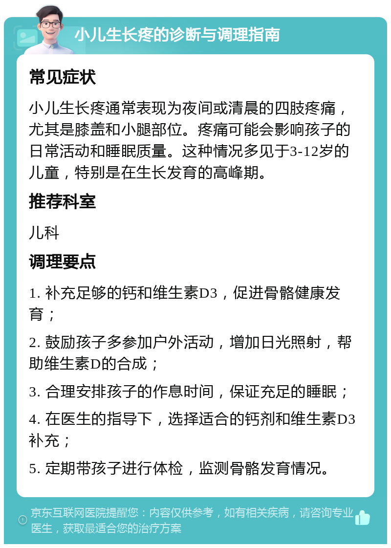 小儿生长疼的诊断与调理指南 常见症状 小儿生长疼通常表现为夜间或清晨的四肢疼痛，尤其是膝盖和小腿部位。疼痛可能会影响孩子的日常活动和睡眠质量。这种情况多见于3-12岁的儿童，特别是在生长发育的高峰期。 推荐科室 儿科 调理要点 1. 补充足够的钙和维生素D3，促进骨骼健康发育； 2. 鼓励孩子多参加户外活动，增加日光照射，帮助维生素D的合成； 3. 合理安排孩子的作息时间，保证充足的睡眠； 4. 在医生的指导下，选择适合的钙剂和维生素D3补充； 5. 定期带孩子进行体检，监测骨骼发育情况。