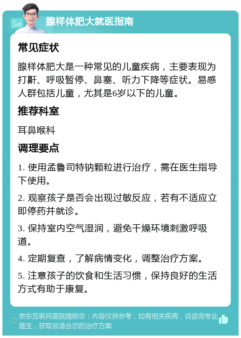 腺样体肥大就医指南 常见症状 腺样体肥大是一种常见的儿童疾病，主要表现为打鼾、呼吸暂停、鼻塞、听力下降等症状。易感人群包括儿童，尤其是6岁以下的儿童。 推荐科室 耳鼻喉科 调理要点 1. 使用孟鲁司特钠颗粒进行治疗，需在医生指导下使用。 2. 观察孩子是否会出现过敏反应，若有不适应立即停药并就诊。 3. 保持室内空气湿润，避免干燥环境刺激呼吸道。 4. 定期复查，了解病情变化，调整治疗方案。 5. 注意孩子的饮食和生活习惯，保持良好的生活方式有助于康复。