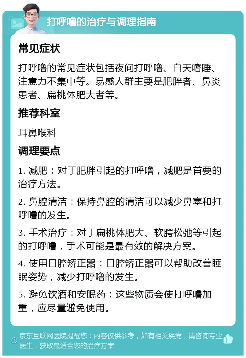 打呼噜的治疗与调理指南 常见症状 打呼噜的常见症状包括夜间打呼噜、白天嗜睡、注意力不集中等。易感人群主要是肥胖者、鼻炎患者、扁桃体肥大者等。 推荐科室 耳鼻喉科 调理要点 1. 减肥：对于肥胖引起的打呼噜，减肥是首要的治疗方法。 2. 鼻腔清洁：保持鼻腔的清洁可以减少鼻塞和打呼噜的发生。 3. 手术治疗：对于扁桃体肥大、软腭松弛等引起的打呼噜，手术可能是最有效的解决方案。 4. 使用口腔矫正器：口腔矫正器可以帮助改善睡眠姿势，减少打呼噜的发生。 5. 避免饮酒和安眠药：这些物质会使打呼噜加重，应尽量避免使用。