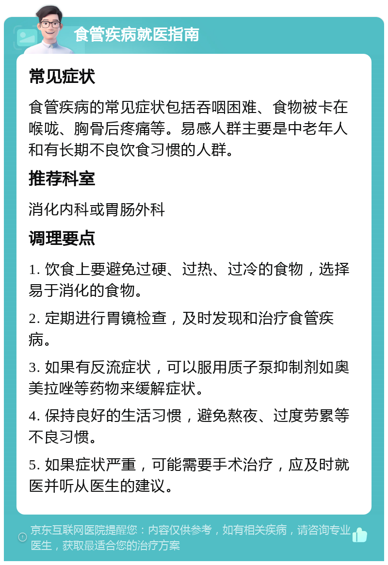 食管疾病就医指南 常见症状 食管疾病的常见症状包括吞咽困难、食物被卡在喉咙、胸骨后疼痛等。易感人群主要是中老年人和有长期不良饮食习惯的人群。 推荐科室 消化内科或胃肠外科 调理要点 1. 饮食上要避免过硬、过热、过冷的食物，选择易于消化的食物。 2. 定期进行胃镜检查，及时发现和治疗食管疾病。 3. 如果有反流症状，可以服用质子泵抑制剂如奥美拉唑等药物来缓解症状。 4. 保持良好的生活习惯，避免熬夜、过度劳累等不良习惯。 5. 如果症状严重，可能需要手术治疗，应及时就医并听从医生的建议。