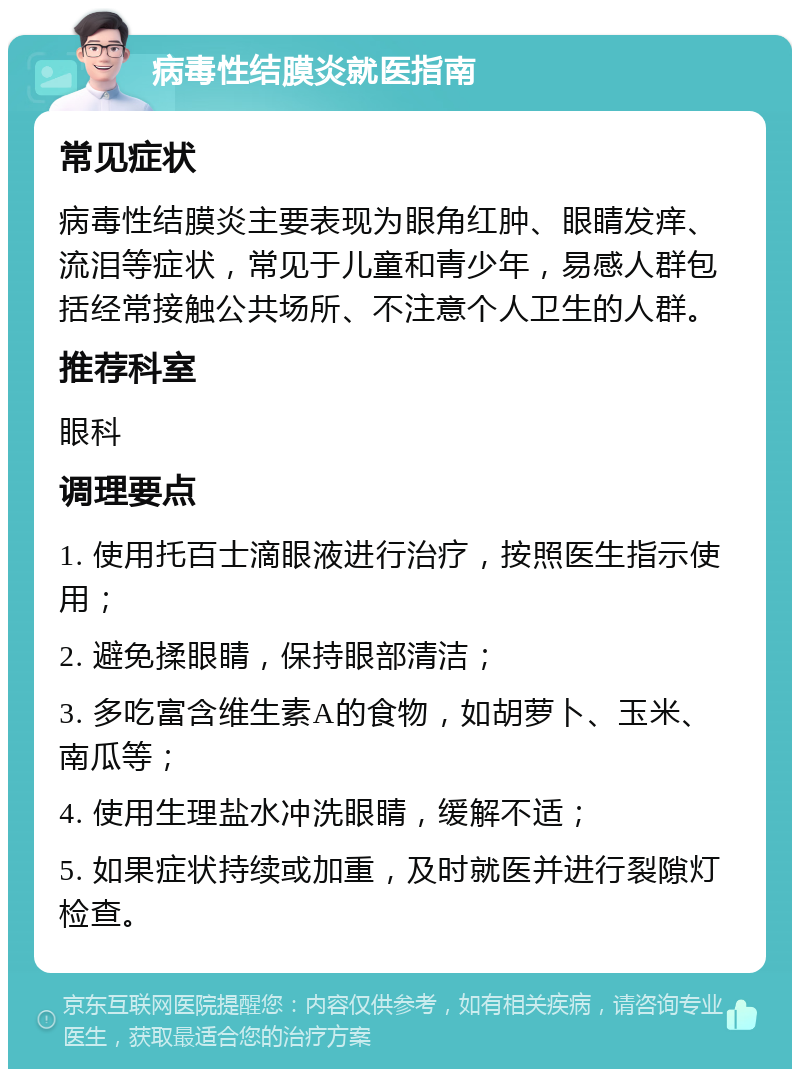 病毒性结膜炎就医指南 常见症状 病毒性结膜炎主要表现为眼角红肿、眼睛发痒、流泪等症状，常见于儿童和青少年，易感人群包括经常接触公共场所、不注意个人卫生的人群。 推荐科室 眼科 调理要点 1. 使用托百士滴眼液进行治疗，按照医生指示使用； 2. 避免揉眼睛，保持眼部清洁； 3. 多吃富含维生素A的食物，如胡萝卜、玉米、南瓜等； 4. 使用生理盐水冲洗眼睛，缓解不适； 5. 如果症状持续或加重，及时就医并进行裂隙灯检查。