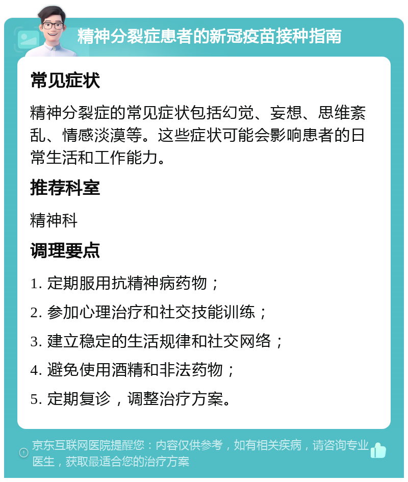 精神分裂症患者的新冠疫苗接种指南 常见症状 精神分裂症的常见症状包括幻觉、妄想、思维紊乱、情感淡漠等。这些症状可能会影响患者的日常生活和工作能力。 推荐科室 精神科 调理要点 1. 定期服用抗精神病药物； 2. 参加心理治疗和社交技能训练； 3. 建立稳定的生活规律和社交网络； 4. 避免使用酒精和非法药物； 5. 定期复诊，调整治疗方案。