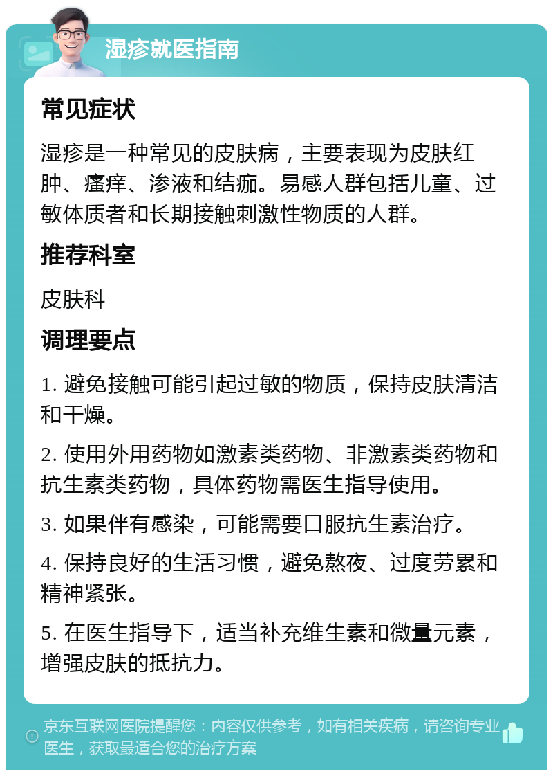 湿疹就医指南 常见症状 湿疹是一种常见的皮肤病，主要表现为皮肤红肿、瘙痒、渗液和结痂。易感人群包括儿童、过敏体质者和长期接触刺激性物质的人群。 推荐科室 皮肤科 调理要点 1. 避免接触可能引起过敏的物质，保持皮肤清洁和干燥。 2. 使用外用药物如激素类药物、非激素类药物和抗生素类药物，具体药物需医生指导使用。 3. 如果伴有感染，可能需要口服抗生素治疗。 4. 保持良好的生活习惯，避免熬夜、过度劳累和精神紧张。 5. 在医生指导下，适当补充维生素和微量元素，增强皮肤的抵抗力。