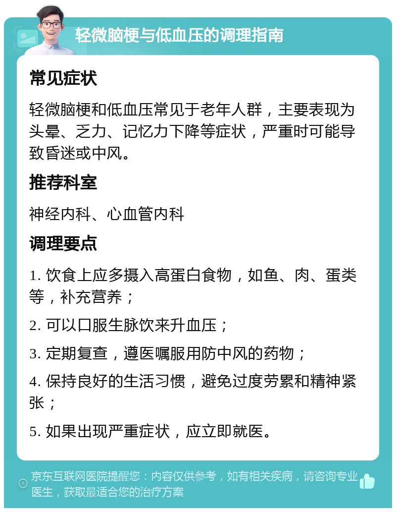 轻微脑梗与低血压的调理指南 常见症状 轻微脑梗和低血压常见于老年人群，主要表现为头晕、乏力、记忆力下降等症状，严重时可能导致昏迷或中风。 推荐科室 神经内科、心血管内科 调理要点 1. 饮食上应多摄入高蛋白食物，如鱼、肉、蛋类等，补充营养； 2. 可以口服生脉饮来升血压； 3. 定期复查，遵医嘱服用防中风的药物； 4. 保持良好的生活习惯，避免过度劳累和精神紧张； 5. 如果出现严重症状，应立即就医。