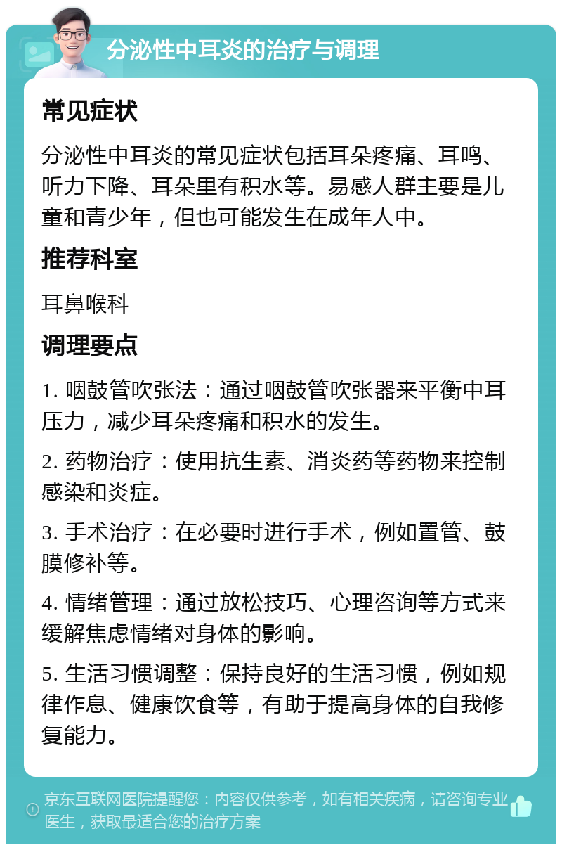 分泌性中耳炎的治疗与调理 常见症状 分泌性中耳炎的常见症状包括耳朵疼痛、耳鸣、听力下降、耳朵里有积水等。易感人群主要是儿童和青少年，但也可能发生在成年人中。 推荐科室 耳鼻喉科 调理要点 1. 咽鼓管吹张法：通过咽鼓管吹张器来平衡中耳压力，减少耳朵疼痛和积水的发生。 2. 药物治疗：使用抗生素、消炎药等药物来控制感染和炎症。 3. 手术治疗：在必要时进行手术，例如置管、鼓膜修补等。 4. 情绪管理：通过放松技巧、心理咨询等方式来缓解焦虑情绪对身体的影响。 5. 生活习惯调整：保持良好的生活习惯，例如规律作息、健康饮食等，有助于提高身体的自我修复能力。