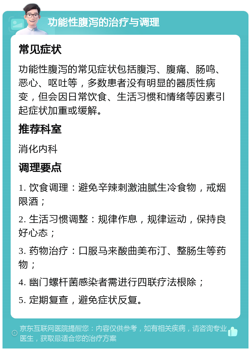 功能性腹泻的治疗与调理 常见症状 功能性腹泻的常见症状包括腹泻、腹痛、肠鸣、恶心、呕吐等，多数患者没有明显的器质性病变，但会因日常饮食、生活习惯和情绪等因素引起症状加重或缓解。 推荐科室 消化内科 调理要点 1. 饮食调理：避免辛辣刺激油腻生冷食物，戒烟限酒； 2. 生活习惯调整：规律作息，规律运动，保持良好心态； 3. 药物治疗：口服马来酸曲美布汀、整肠生等药物； 4. 幽门螺杆菌感染者需进行四联疗法根除； 5. 定期复查，避免症状反复。