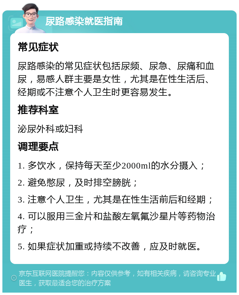 尿路感染就医指南 常见症状 尿路感染的常见症状包括尿频、尿急、尿痛和血尿，易感人群主要是女性，尤其是在性生活后、经期或不注意个人卫生时更容易发生。 推荐科室 泌尿外科或妇科 调理要点 1. 多饮水，保持每天至少2000ml的水分摄入； 2. 避免憋尿，及时排空膀胱； 3. 注意个人卫生，尤其是在性生活前后和经期； 4. 可以服用三金片和盐酸左氧氟沙星片等药物治疗； 5. 如果症状加重或持续不改善，应及时就医。