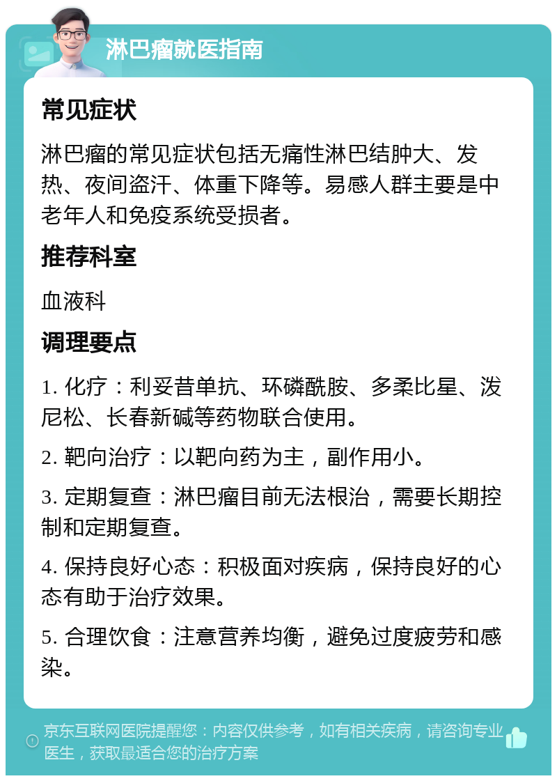 淋巴瘤就医指南 常见症状 淋巴瘤的常见症状包括无痛性淋巴结肿大、发热、夜间盗汗、体重下降等。易感人群主要是中老年人和免疫系统受损者。 推荐科室 血液科 调理要点 1. 化疗：利妥昔单抗、环磷酰胺、多柔比星、泼尼松、长春新碱等药物联合使用。 2. 靶向治疗：以靶向药为主，副作用小。 3. 定期复查：淋巴瘤目前无法根治，需要长期控制和定期复查。 4. 保持良好心态：积极面对疾病，保持良好的心态有助于治疗效果。 5. 合理饮食：注意营养均衡，避免过度疲劳和感染。