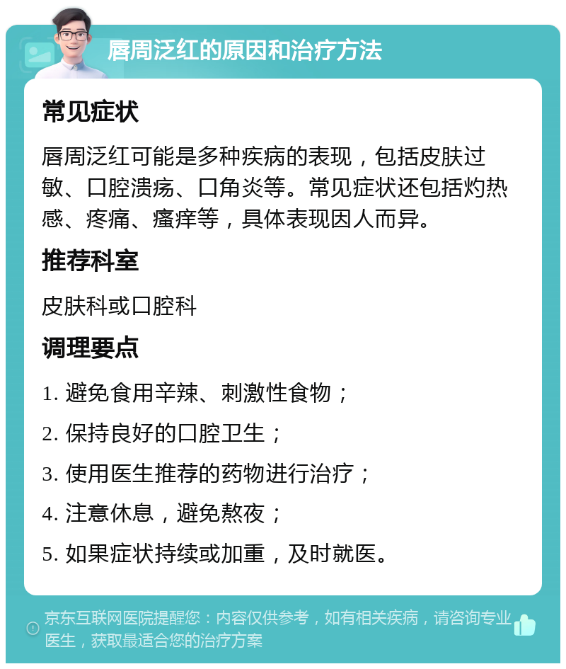 唇周泛红的原因和治疗方法 常见症状 唇周泛红可能是多种疾病的表现，包括皮肤过敏、口腔溃疡、口角炎等。常见症状还包括灼热感、疼痛、瘙痒等，具体表现因人而异。 推荐科室 皮肤科或口腔科 调理要点 1. 避免食用辛辣、刺激性食物； 2. 保持良好的口腔卫生； 3. 使用医生推荐的药物进行治疗； 4. 注意休息，避免熬夜； 5. 如果症状持续或加重，及时就医。