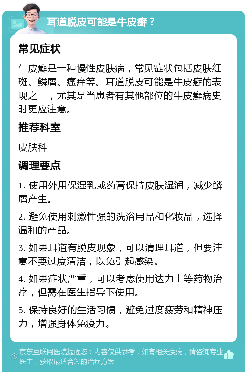 耳道脱皮可能是牛皮癣？ 常见症状 牛皮癣是一种慢性皮肤病，常见症状包括皮肤红斑、鳞屑、瘙痒等。耳道脱皮可能是牛皮癣的表现之一，尤其是当患者有其他部位的牛皮癣病史时更应注意。 推荐科室 皮肤科 调理要点 1. 使用外用保湿乳或药膏保持皮肤湿润，减少鳞屑产生。 2. 避免使用刺激性强的洗浴用品和化妆品，选择温和的产品。 3. 如果耳道有脱皮现象，可以清理耳道，但要注意不要过度清洁，以免引起感染。 4. 如果症状严重，可以考虑使用达力士等药物治疗，但需在医生指导下使用。 5. 保持良好的生活习惯，避免过度疲劳和精神压力，增强身体免疫力。