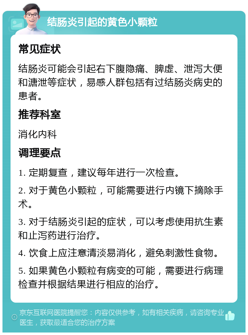 结肠炎引起的黄色小颗粒 常见症状 结肠炎可能会引起右下腹隐痛、脾虚、泄泻大便和溏泄等症状，易感人群包括有过结肠炎病史的患者。 推荐科室 消化内科 调理要点 1. 定期复查，建议每年进行一次检查。 2. 对于黄色小颗粒，可能需要进行内镜下摘除手术。 3. 对于结肠炎引起的症状，可以考虑使用抗生素和止泻药进行治疗。 4. 饮食上应注意清淡易消化，避免刺激性食物。 5. 如果黄色小颗粒有病变的可能，需要进行病理检查并根据结果进行相应的治疗。