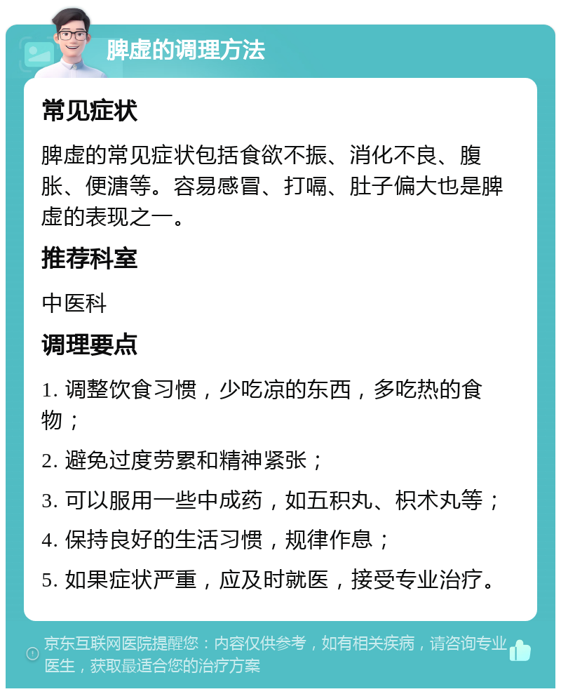 脾虚的调理方法 常见症状 脾虚的常见症状包括食欲不振、消化不良、腹胀、便溏等。容易感冒、打嗝、肚子偏大也是脾虚的表现之一。 推荐科室 中医科 调理要点 1. 调整饮食习惯，少吃凉的东西，多吃热的食物； 2. 避免过度劳累和精神紧张； 3. 可以服用一些中成药，如五积丸、枳术丸等； 4. 保持良好的生活习惯，规律作息； 5. 如果症状严重，应及时就医，接受专业治疗。