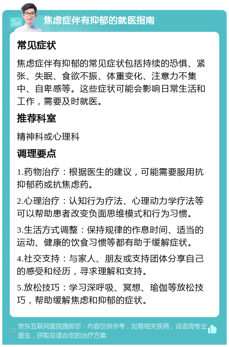 焦虑症伴有抑郁的就医指南 常见症状 焦虑症伴有抑郁的常见症状包括持续的恐惧、紧张、失眠、食欲不振、体重变化、注意力不集中、自卑感等。这些症状可能会影响日常生活和工作，需要及时就医。 推荐科室 精神科或心理科 调理要点 1.药物治疗：根据医生的建议，可能需要服用抗抑郁药或抗焦虑药。 2.心理治疗：认知行为疗法、心理动力学疗法等可以帮助患者改变负面思维模式和行为习惯。 3.生活方式调整：保持规律的作息时间、适当的运动、健康的饮食习惯等都有助于缓解症状。 4.社交支持：与家人、朋友或支持团体分享自己的感受和经历，寻求理解和支持。 5.放松技巧：学习深呼吸、冥想、瑜伽等放松技巧，帮助缓解焦虑和抑郁的症状。