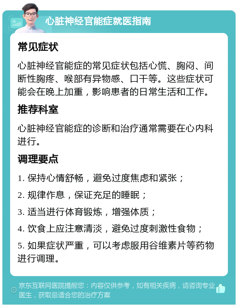 心脏神经官能症就医指南 常见症状 心脏神经官能症的常见症状包括心慌、胸闷、间断性胸疼、喉部有异物感、口干等。这些症状可能会在晚上加重，影响患者的日常生活和工作。 推荐科室 心脏神经官能症的诊断和治疗通常需要在心内科进行。 调理要点 1. 保持心情舒畅，避免过度焦虑和紧张； 2. 规律作息，保证充足的睡眠； 3. 适当进行体育锻炼，增强体质； 4. 饮食上应注意清淡，避免过度刺激性食物； 5. 如果症状严重，可以考虑服用谷维素片等药物进行调理。