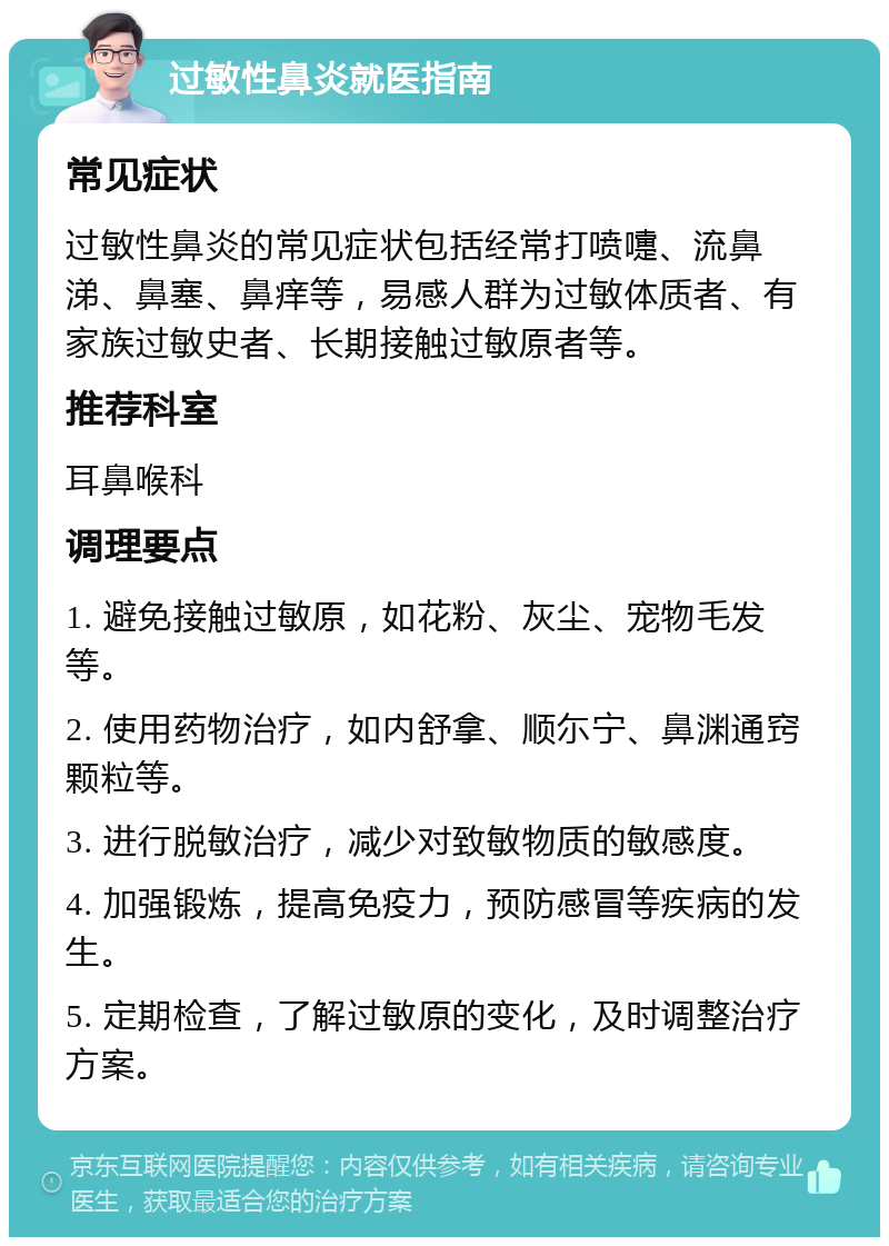 过敏性鼻炎就医指南 常见症状 过敏性鼻炎的常见症状包括经常打喷嚏、流鼻涕、鼻塞、鼻痒等，易感人群为过敏体质者、有家族过敏史者、长期接触过敏原者等。 推荐科室 耳鼻喉科 调理要点 1. 避免接触过敏原，如花粉、灰尘、宠物毛发等。 2. 使用药物治疗，如内舒拿、顺尓宁、鼻渊通窍颗粒等。 3. 进行脱敏治疗，减少对致敏物质的敏感度。 4. 加强锻炼，提高免疫力，预防感冒等疾病的发生。 5. 定期检查，了解过敏原的变化，及时调整治疗方案。