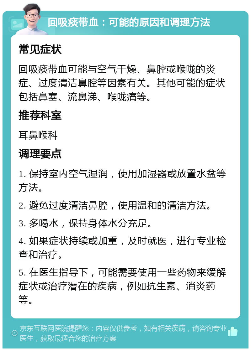 回吸痰带血：可能的原因和调理方法 常见症状 回吸痰带血可能与空气干燥、鼻腔或喉咙的炎症、过度清洁鼻腔等因素有关。其他可能的症状包括鼻塞、流鼻涕、喉咙痛等。 推荐科室 耳鼻喉科 调理要点 1. 保持室内空气湿润，使用加湿器或放置水盆等方法。 2. 避免过度清洁鼻腔，使用温和的清洁方法。 3. 多喝水，保持身体水分充足。 4. 如果症状持续或加重，及时就医，进行专业检查和治疗。 5. 在医生指导下，可能需要使用一些药物来缓解症状或治疗潜在的疾病，例如抗生素、消炎药等。