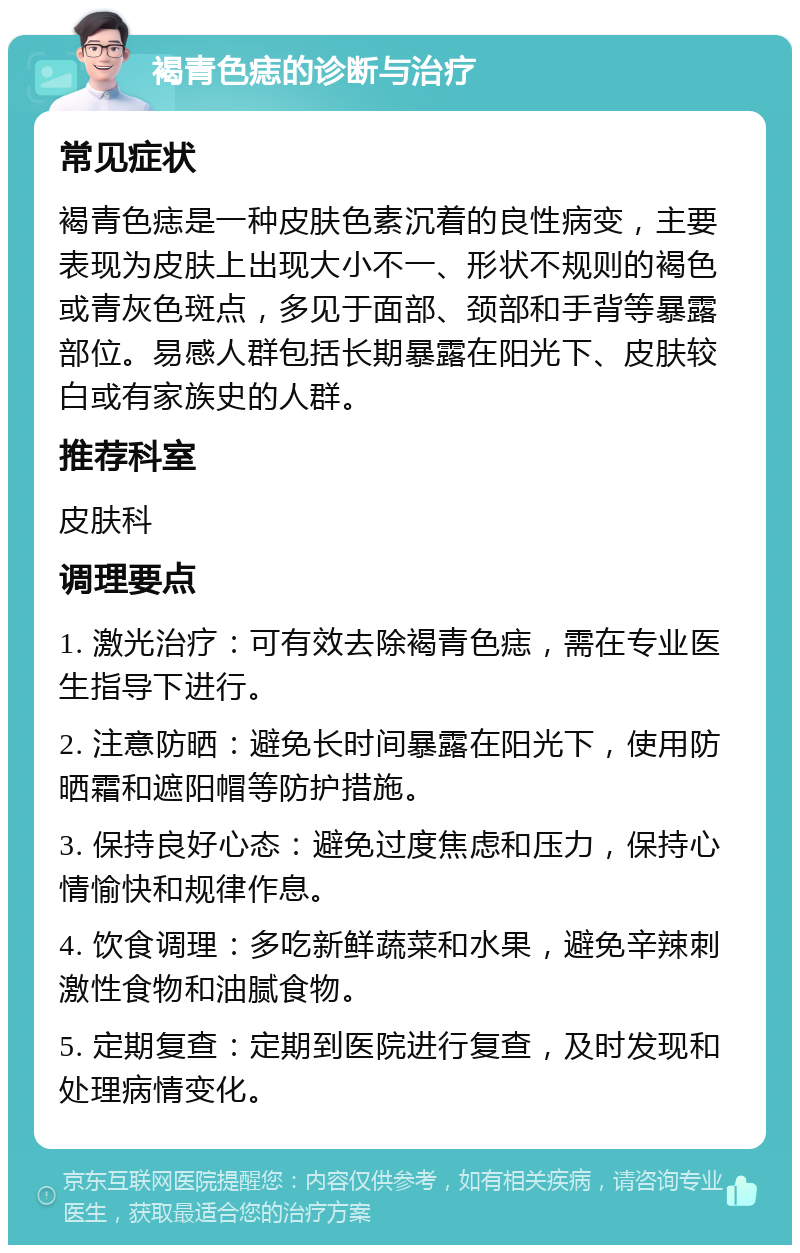 褐青色痣的诊断与治疗 常见症状 褐青色痣是一种皮肤色素沉着的良性病变，主要表现为皮肤上出现大小不一、形状不规则的褐色或青灰色斑点，多见于面部、颈部和手背等暴露部位。易感人群包括长期暴露在阳光下、皮肤较白或有家族史的人群。 推荐科室 皮肤科 调理要点 1. 激光治疗：可有效去除褐青色痣，需在专业医生指导下进行。 2. 注意防晒：避免长时间暴露在阳光下，使用防晒霜和遮阳帽等防护措施。 3. 保持良好心态：避免过度焦虑和压力，保持心情愉快和规律作息。 4. 饮食调理：多吃新鲜蔬菜和水果，避免辛辣刺激性食物和油腻食物。 5. 定期复查：定期到医院进行复查，及时发现和处理病情变化。