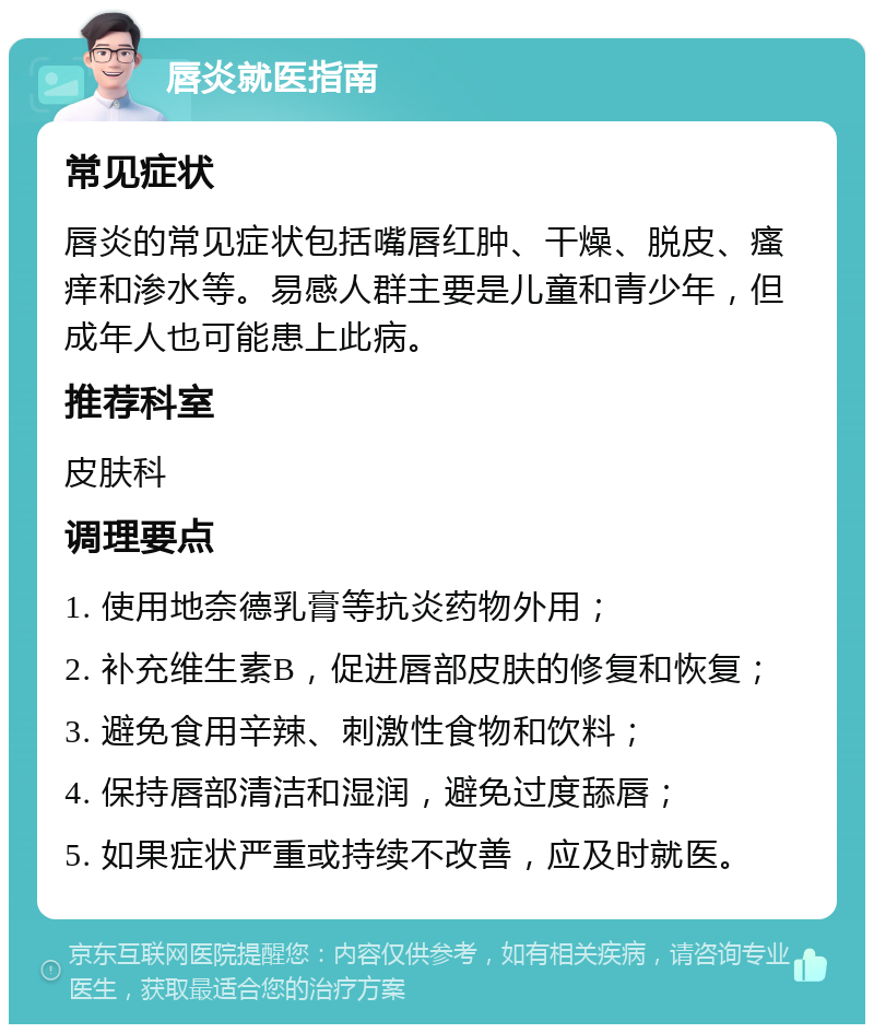 唇炎就医指南 常见症状 唇炎的常见症状包括嘴唇红肿、干燥、脱皮、瘙痒和渗水等。易感人群主要是儿童和青少年，但成年人也可能患上此病。 推荐科室 皮肤科 调理要点 1. 使用地奈德乳膏等抗炎药物外用； 2. 补充维生素B，促进唇部皮肤的修复和恢复； 3. 避免食用辛辣、刺激性食物和饮料； 4. 保持唇部清洁和湿润，避免过度舔唇； 5. 如果症状严重或持续不改善，应及时就医。