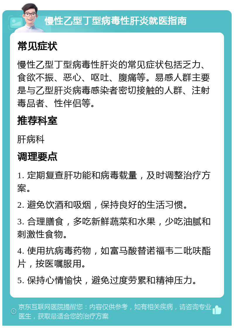 慢性乙型丁型病毒性肝炎就医指南 常见症状 慢性乙型丁型病毒性肝炎的常见症状包括乏力、食欲不振、恶心、呕吐、腹痛等。易感人群主要是与乙型肝炎病毒感染者密切接触的人群、注射毒品者、性伴侣等。 推荐科室 肝病科 调理要点 1. 定期复查肝功能和病毒载量，及时调整治疗方案。 2. 避免饮酒和吸烟，保持良好的生活习惯。 3. 合理膳食，多吃新鲜蔬菜和水果，少吃油腻和刺激性食物。 4. 使用抗病毒药物，如富马酸替诺福韦二吡呋酯片，按医嘱服用。 5. 保持心情愉快，避免过度劳累和精神压力。