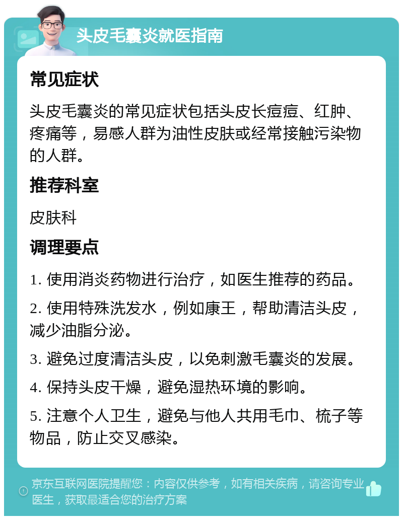 头皮毛囊炎就医指南 常见症状 头皮毛囊炎的常见症状包括头皮长痘痘、红肿、疼痛等，易感人群为油性皮肤或经常接触污染物的人群。 推荐科室 皮肤科 调理要点 1. 使用消炎药物进行治疗，如医生推荐的药品。 2. 使用特殊洗发水，例如康王，帮助清洁头皮，减少油脂分泌。 3. 避免过度清洁头皮，以免刺激毛囊炎的发展。 4. 保持头皮干燥，避免湿热环境的影响。 5. 注意个人卫生，避免与他人共用毛巾、梳子等物品，防止交叉感染。