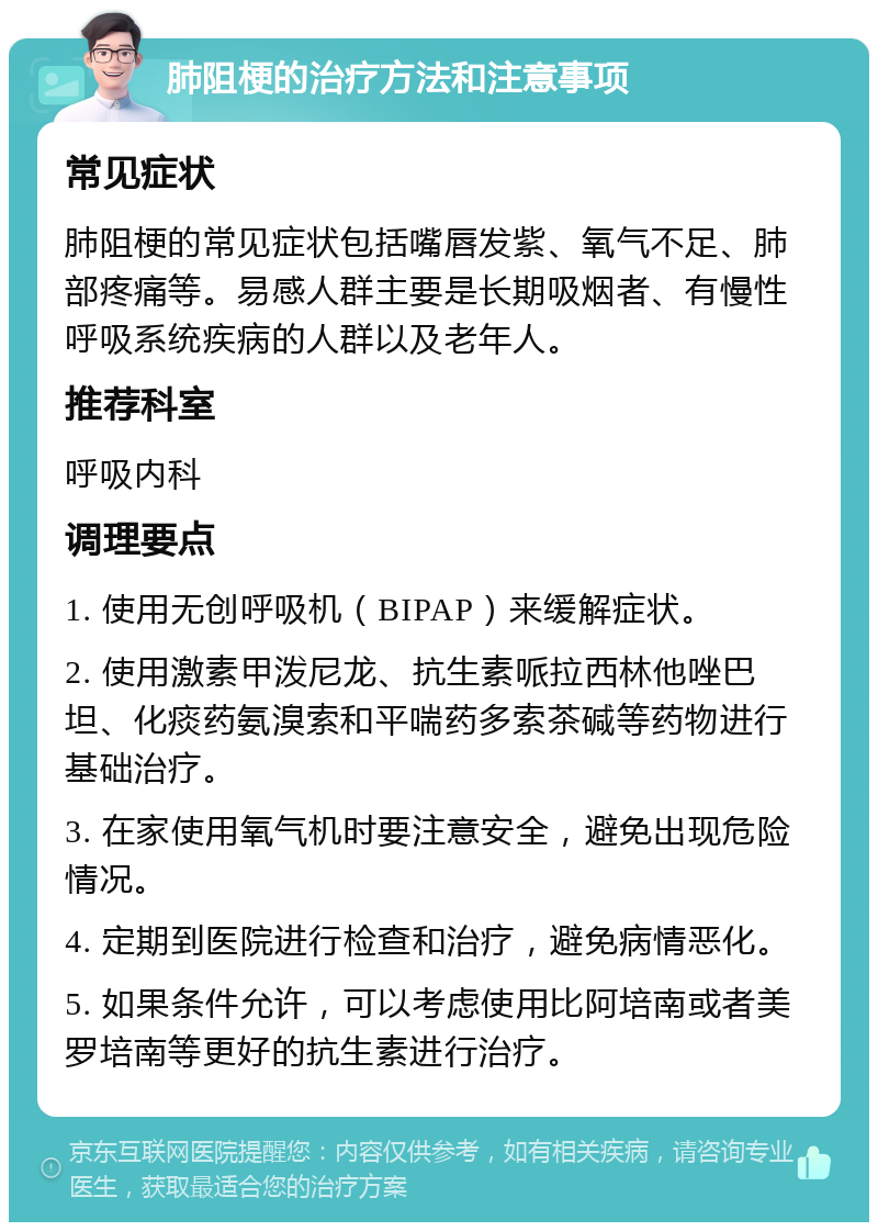 肺阻梗的治疗方法和注意事项 常见症状 肺阻梗的常见症状包括嘴唇发紫、氧气不足、肺部疼痛等。易感人群主要是长期吸烟者、有慢性呼吸系统疾病的人群以及老年人。 推荐科室 呼吸内科 调理要点 1. 使用无创呼吸机（BIPAP）来缓解症状。 2. 使用激素甲泼尼龙、抗生素哌拉西林他唑巴坦、化痰药氨溴索和平喘药多索茶碱等药物进行基础治疗。 3. 在家使用氧气机时要注意安全，避免出现危险情况。 4. 定期到医院进行检查和治疗，避免病情恶化。 5. 如果条件允许，可以考虑使用比阿培南或者美罗培南等更好的抗生素进行治疗。