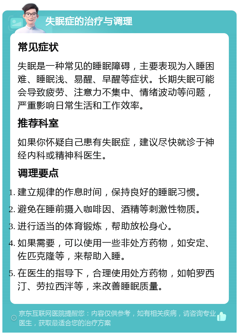 失眠症的治疗与调理 常见症状 失眠是一种常见的睡眠障碍，主要表现为入睡困难、睡眠浅、易醒、早醒等症状。长期失眠可能会导致疲劳、注意力不集中、情绪波动等问题，严重影响日常生活和工作效率。 推荐科室 如果你怀疑自己患有失眠症，建议尽快就诊于神经内科或精神科医生。 调理要点 建立规律的作息时间，保持良好的睡眠习惯。 避免在睡前摄入咖啡因、酒精等刺激性物质。 进行适当的体育锻炼，帮助放松身心。 如果需要，可以使用一些非处方药物，如安定、佐匹克隆等，来帮助入睡。 在医生的指导下，合理使用处方药物，如帕罗西汀、劳拉西泮等，来改善睡眠质量。